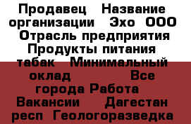 Продавец › Название организации ­ Эхо, ООО › Отрасль предприятия ­ Продукты питания, табак › Минимальный оклад ­ 27 000 - Все города Работа » Вакансии   . Дагестан респ.,Геологоразведка п.